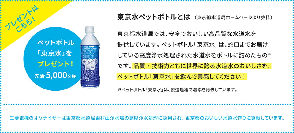 「東京水」とは東京都水道局で高度浄水処理された水道水をペットボトルに詰めたもの※です。品質・技術力ともに世界に誇る水道水のおいしさを、ペットボトル「東京水」を飲んで実感してください！